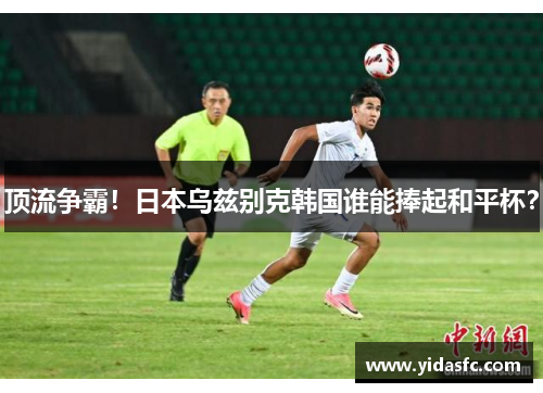 顶流争霸！日本乌兹别克韩国谁能捧起和平杯？